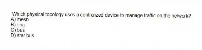Which physical topology uses a centralized device to manage traffic on the network?
A) mesh
B) ring
C) bus
D) star bus