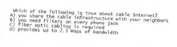 Which of the following is true about cable Internet?
A) you share the cable infrastructure with your neighbors
B) you need filters on every phone jack
C) fiber optic cabling is required
D) provides up to 2.3 Mbps of bandwidth