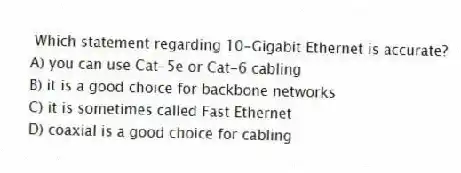 Which statement regarding 10-Gigabit Ethernet is accurate?
A) you can use Cat-5e or Cat-6 cabling
B) it is a good choice for backbone networks
C) it is sometimes called Fast Ethernet
D) coaxial is a good choice for cabling