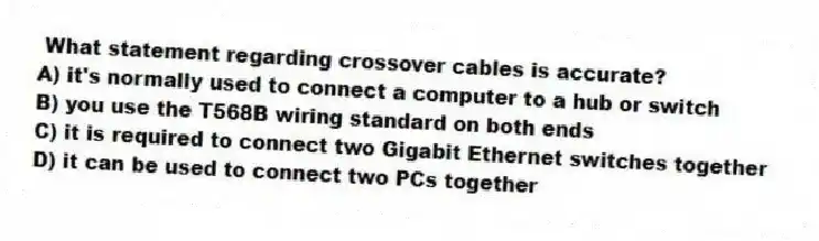 What statement regarding crossover cables is accurate?
A) it's normally used to connect a computer to a hub or switch
B) you use the T568B wiring standard on both ends
C) it is required to connect two Gigabit Ethernet switches together
D) it can be used to connect two PCs together