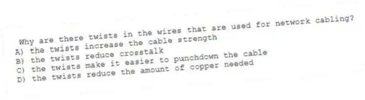 Why are there twists in the wires that are used for network cabling?
A) the twists increase the cable strength
B) the twists reduce crosstalk
C) the twists make it easier to punchdown the cable
D) the twists reduce the amount of copper needed