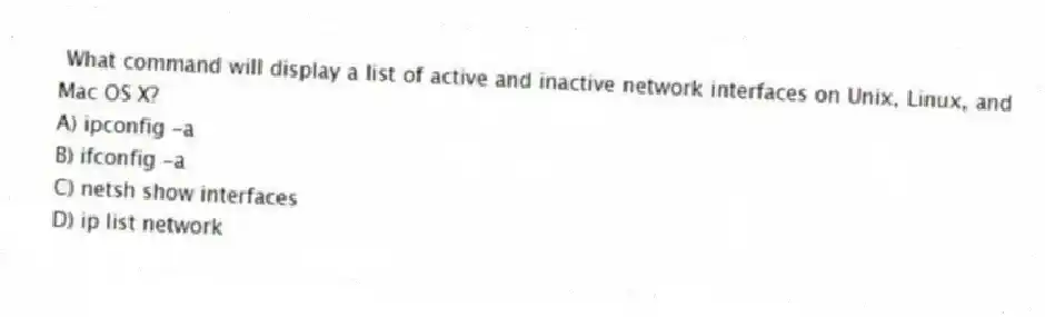What command will display a list of active and inactive network interfaces on Unix, Linux, and Mac OS X?
A) ipconfig -a
B) ifconfig -a
C) netsh show interfaces
D) ip list network