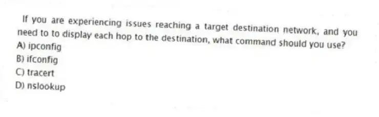If you are experiencing issues reaching a target destination network, and you need to to display each hop to the destination, what command should you use?
A) ipconfig
B) ifconfig
C) tracert
D) nslookup