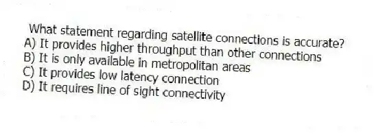  What statement regarding satellite connections is accurate?
A) It provides higher throughput than other connections
B) It is only available in metropolitan areas
C) It provides low latency connection
D) It requires line of sight connectivity