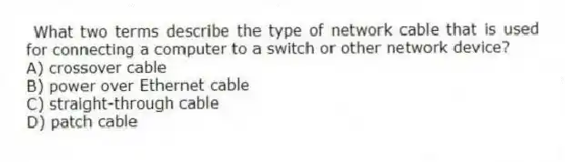 What two terms describe the type of network cable that is used for connecting a computer to a switch or other network device?
A) crossover cable
B) power over Ethernet cable
C) straight-through cable
D) patch cable