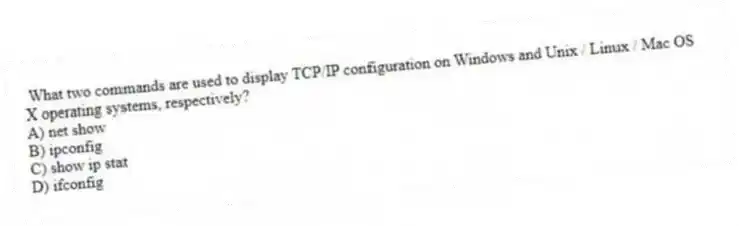 What two commands are used to display TCP/IP configuration on Windows and Unix / Linux / Mac OS X operating systems, respectively?
A) net show
B) ipconfig
C) show ip stat
D) ifconfig