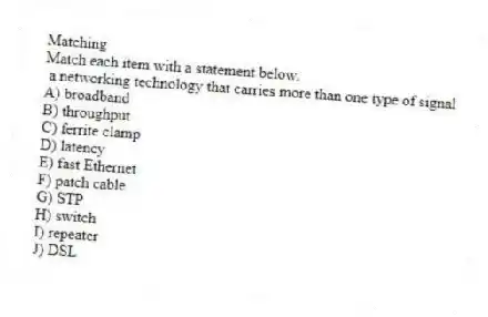 Matching
Match each item with a statement below.
- a networking technology that carries more than one type of signal
A) broadband
B) throughput
C) ferrite clamp
D) latency
E) fast Ethernet
F) patch cable
G) STP
H) switch
I) repeater
J) DSL