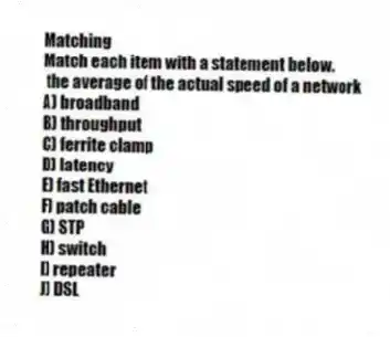 Matching
Match each item with a statement below.
- the average of the actual speed of a network
A) broadband
B) throughput
C) ferrite clamp
D) latency
E) fast Ethernet
F) patch cable
G) STP
H) switch
I) repeater
J) DSL