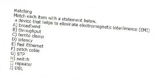 Matching
Match each item with a statement below.
- a device that helps to eliminate electromagnetic interference (EMI)
A) broadband
B) throughput
C) ferrite clamp
D) latency
E) fast Ethernet
F) patch cable
G) STP
H) switch
I) repeater
J) DSL