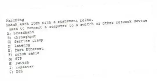 Matching
Match each item with a statement below.
- used to connect a computer to a switch or other network device
A) broadband
B) throughput
C) ferrite clamp
D) latency
E) fast Ethernet
F) patch cable
G) STP
H) switch
I) repeater
J) DSL