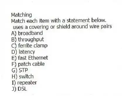 Matching
Match each item with a statement below.
- uses a covering or shield around wire pairs
A) broadband
B) throughput
C) ferrite clamp
D) latency
E) fast Ethernet
F) patch cable
G) STP
H) switch
I) repeater
J) DSL