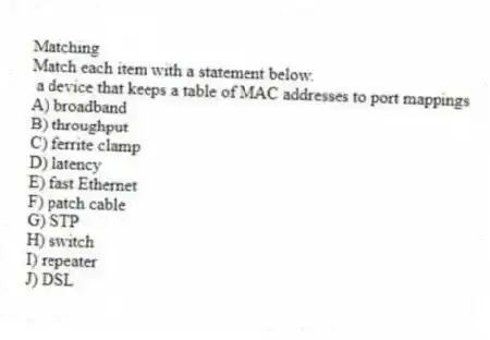 Matching
Match each item with a statement below.
- a device that keeps a table of MAC addresses to port mappings
A) broadband
B) throughput
C) ferrite clamp
D) latency
E) fast Ethernet
F) patch cable
G) STP
H) switch
I) repeater
J) DSL