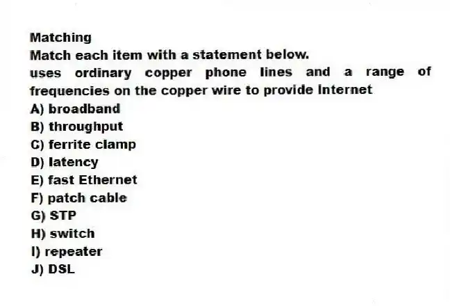 Matching
Match each item with a statement below.
-uses ordinary copper phone lines and a range of frequencies on the copper wire to provide Internet
A) broadband
B) throughput
C) ferrite clamp
D) latency
E) fast Ethernet
F) patch cable
G) STP
H) switch
I) repeater
J) DSL