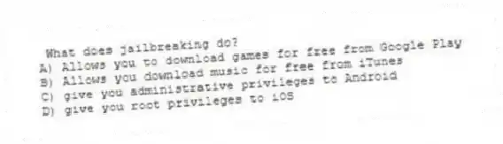 What does jailbreaking do?
A) Allows you to download games for free from Google Play
B) Allows you download music for free from iTunes
C) give you administrative privileges to Android
D) give you root privileges to iOS