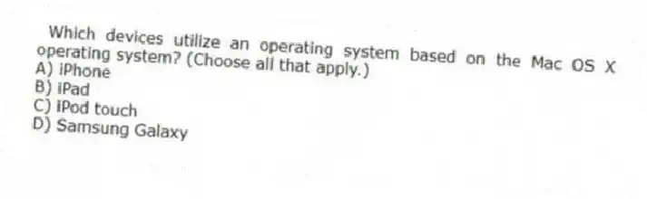 Which devices utilize an operating system based on the Mac OS X operating system? (Choose all that apply.)
A) iPhone
B) iPad
C) iPod touch
D) Samsung Galaxy