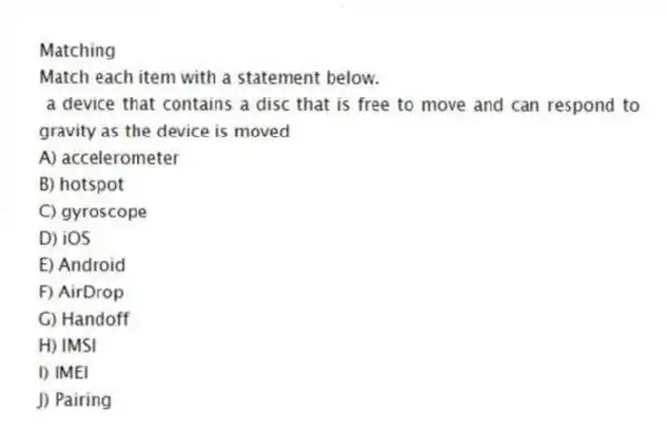 Matching
Match each item with a statement below.
- a device that contains a disc that is free to move and can respond to gravity as the device is moved
A) accelerometer
B) hotspot
C) gyroscope
D) iOS
E) Android
F) AirDrop
G) Handoff
H) IMSI
I) IMEI
J) Pairing