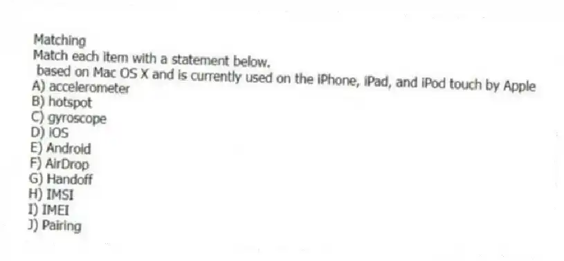 Matching
Match each item with a statement below.
- based on Mac OS X and is currently used on the iPhone, iPad, and iPod touch by Apple
A) accelerometer
B) hotspot
C) gyroscope
D) iOS
E) Android
F) AirDrop
G) Handoff
H) IMSI
I) IMEI
J) Pairing