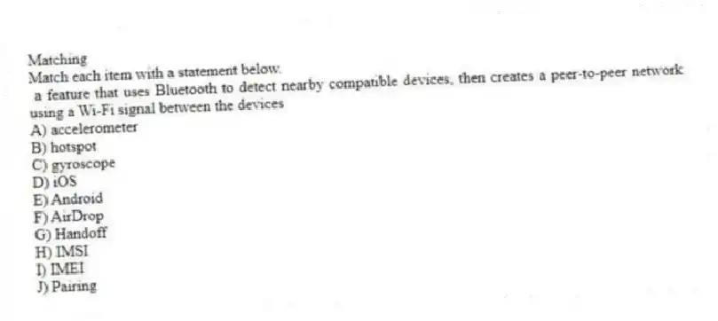 Matching
Match each item with a statement below.
- a feature that uses Bluetooth to detect nearby compatible devices, then creates a peer-to-peer network using a Wi-Fi signal between the devices
A) accelerometer
B) hotspot
C) gyroscope
D) iOS
E) Android
F) AirDrop
G) Handoff
H) IMSI
I) IMEI
J) Pairing