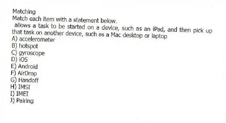 Matching
Match each item with a statement below.
- allows a task to be started on a device, such as an iPad, and then pick up that task on another device, such as a Mac desktop or laptop
A) accelerometer
B) hotspot
C) gyroscope
D) iOS
E) Android
F) AirDrop
G) Handoff
H) IMSI
I) IMEI
J) Pairing