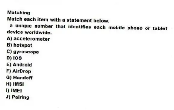 Matching
Match each item with a statement below.
- a unique number that identifies each mobile phone or tablet device worldwide.
A) accelerometer
B) hotspot
C) gyroscope
D) iOS
E) Android
F) AirDrop
G) Handoff
H) IMSI
I) IMEI
J) Pairing