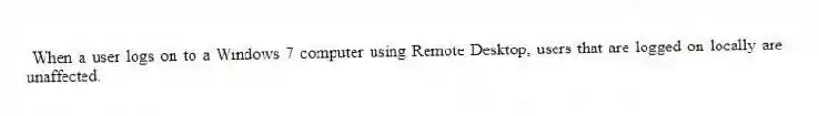 When a user logs on to a Windows 7 computer using Remote Desktop, users that are logged on locally are unaffected.