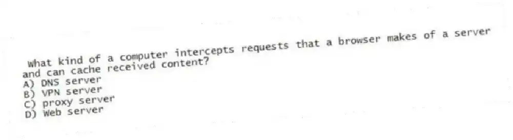 What kind of a computer intercepts requests that a browser makes of a server and can cache received content?
A) DNS server
B) VPN server
C) proxy server
D) Web server