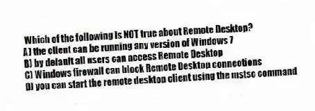 Which of the following is NOT true about Remote Desktop?
A) the client can be running any version of Windows 7
B) by default all users can access Remote Desktop
C) Windows firewall can block Remote Desktop connections
D) you can start the remote desktop client using the mstsc command