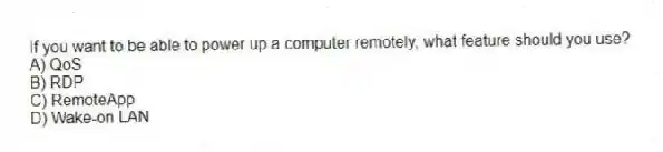 If you want to be able to power up a computer remotely, what feature should you use?
A) QoS
B) RDP
C) RemoteApp
D) Wake-on LAN