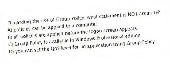 Regarding the use of Group Policy, what statement is NOT accurate?
A) policies can be applied to a computer
B) all policies are applied before the logon screen appears
C) Group Policy is available in Windows Professional edition
D) you can set the QoS level for an application using Group Policy
