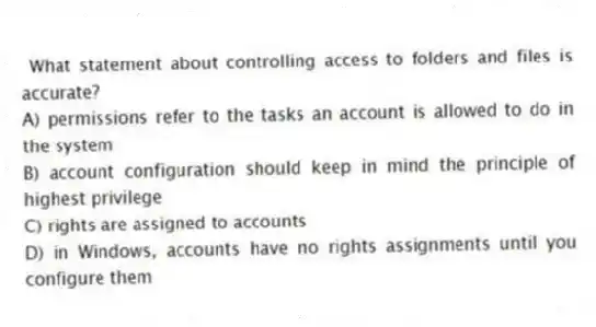 What statement about controlling access to folders and files is accurate?
A) permissions refer to the tasks an account is allowed to do in the system
B) account configuration should keep in mind the principle of highest privilege
C) rights are assigned to accounts
D) in Windows, accounts have no rights assignments until you configure them