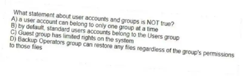 What statement about user accounts and groups is NOT true?
A) a user account can belong to only one group at a time
B) by default, standard users accounts belong to the Users group
C) Guest group has limited rights on the system
D) Backup Operators group can restore any files regardless of the group's permissions to those files