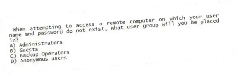 When attempting to access a remote computer on which your user name and password do not exist, what user group will you be placed in?
A) Administrators
B) Guests
C) Backup Operators
D) Anonymous users
