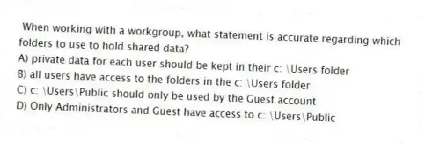 When working with a workgroup, what statement is accurate regarding which folders to use to hold shared data?
A) private data for each user should be kept in their c: \Users folder
B) all users have access to the folders in the c: \Users folder
C) c: \Users\Public should only be used by the Guest account
D) Only Administrators and Guest have access to c: \Users\Public