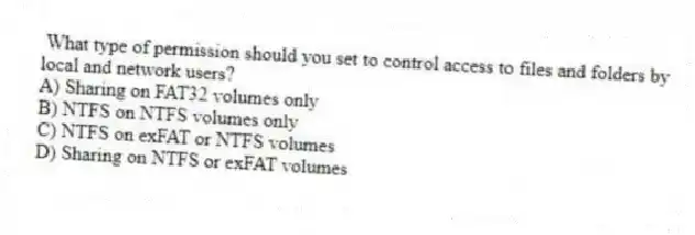 What type of permission should you set to control access to files and folders by local and network users?
A) Sharing on FAT32 volumes only
B) NTFS on NTFS volumes only
C) NTFS on exFAT or NTFS volumes
D) Sharing on NTFS or exFAT volumes