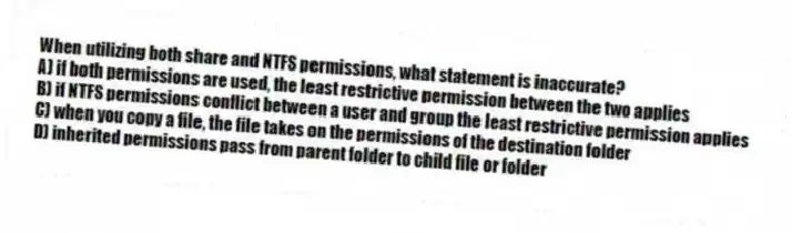 When utilizing both share and NTFS permissions, what statement is inaccurate?
A) if both permissions are used, the least restrictive permission between the two applies
B) if NTFS permissions conflict between a user and group the least restrictive permission applies
C) when you copy a file, the file takes on the permissions of the destination folder
D) inherited permissions pass from parent folder to child file or folder