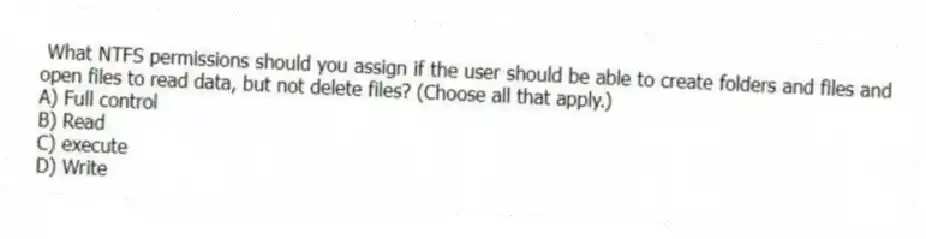What NTFS permissions should you assign if the user should be able to create folders and files and open files to read data, but not delete files? (Choose all that apply.)
A) Full control
B) Read
C) execute
D) Write