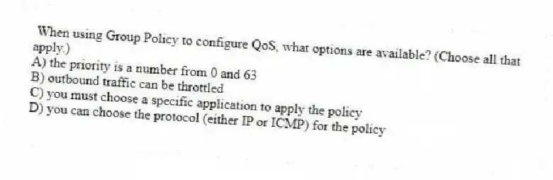 When using Group Policy to configure QoS, what options are available? (Choose all that apply.)
A) the priority is a number from 0 and 63
B) outbound traffic can be throttled
C) you must choose a specific application to apply the policy
D) you can choose the protocol (either IP or ICMP) for the policy