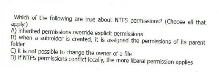Which of the following are true about NTFS permissions? (Choose all that apply.)
A) inherited permissions override explicit permissions
B) when a subfolder is created, it is assigned the permissions of its parent folder
C) it is not possible to change the owner of a file
D) if NTFS permissions conflict locally, the more liberal permission applies