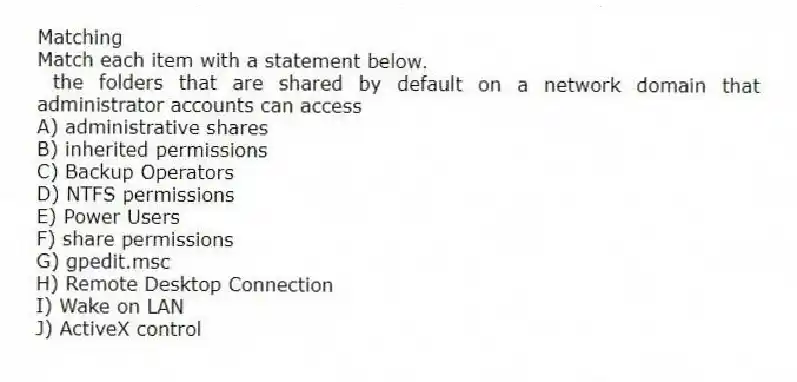 Matching
Match each item with a statement below.
- the folders that are shared by default on a network domain that administrator accounts can access
A) administrative shares
B) inherited permissions
C) Backup Operators
D) NTFS permissions
E) Power Users
F) share permissions
G) gpedit.msc
H) Remote Desktop Connection
I) Wake on LAN
J) ActiveX control
