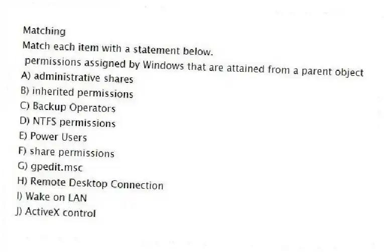 Matching
Match each item with a statement below.
- permissions assigned by Windows that are attained from a parent object
A) administrative shares
B) inherited permissions
C) Backup Operators
D) NTFS permissions
E) Power Users
F) share permissions
G) gpedit.msc
H) Remote Desktop Connection
I) Wake on LAN
J) ActiveX control