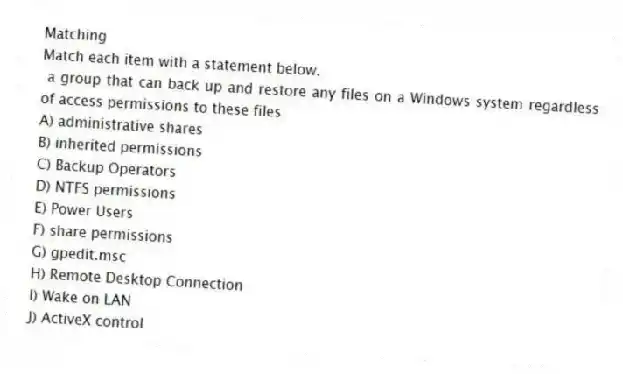 Matching
Match each item with a statement below.
- a group that can back up and restore any files on a Windows system regardless of access permissions to these files
A) administrative shares
B) inherited permissions
C) Backup Operators
D) NTFS permissions
E) Power Users
F) share permissions
G) gpedit.msc
H) Remote Desktop Connection
I) Wake on LAN
J) ActiveX control
