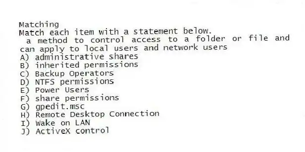 Matching
Match each item with a statement below.
- a method to control access to a folder or file and can apply to local users and network users
A) administrative shares
B) inherited permissions
C) Backup Operators
D) NTFS permissions
E) Power Users
F) share permissions
G) gpedit.msc
H) Remote Desktop Connection
I) Wake on LAN
J) ActiveX control