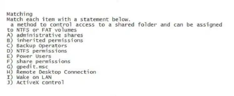 Matching
Match each item with a statement below.
- a method to control access to a shared folder and can be assigned to NTFS or FAT volumes
A) administrative shares
B) inherited permissions
C) Backup Operators
D) NTFS permissions
E) Power Users
F) share permissions
G) gpedit.msc
H) Remote Desktop Connection
I) Wake on LAN
J) ActiveX control