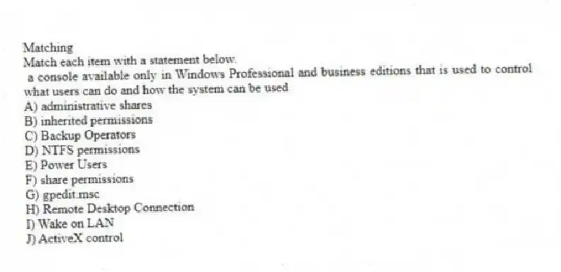 Matching
Match each item with a statement below.
- a console available only in Windows Professional and business editions that is used to control what users can do and how the system can be used
A) administrative shares
B) inherited permissions
C) Backup Operators
D) NTFS permissions
E) Power Users
F) share permissions
G) gpedit.msc
H) Remote Desktop Connection
I) Wake on LAN
J) ActiveX control