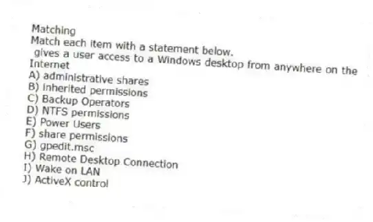 Matching
Match each item with a statement below.
- gives a user access to a Windows desktop from anywhere on the Internet
A) administrative shares
B) inherited permissions
C) Backup Operators
D) NTFS permissions
E) Power Users
F) share permissions
G) gpedit.msc
H) Remote Desktop Connection
I) Wake on LAN
J) ActiveX control