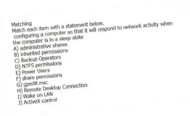 Matching
Match each item with a statement below.
- configuring a computer so that it will respond to network activity when the computer is in a sleep state
A) administrative shares
B) inherited permissions
C) Backup Operators
D) NTFS permissions
E) Power Users
F) share permissions
G) gpedit.msc
H) Remote Desktop Connection
I) Wake on LAN
J) ActiveX control