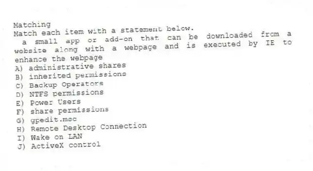 Matching
Match each item with a statement below.
- a small app or add-on that can be downloaded from a website along with a webpage and is executed by IE to enhance the webpage
A) administrative shares
B) inherited permissions
C) Backup Operators
D) NTFS permissions
E) Power Users
F) share permissions
G) gpedit.msc
H) Remote Desktop Connection
I) Wake on LAN
J) ActiveX control