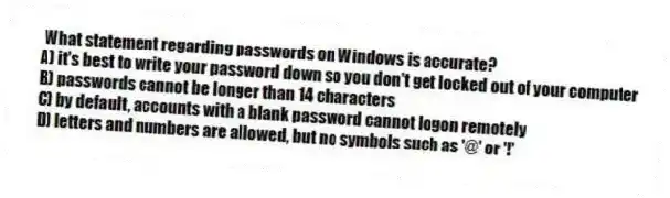 What statement regarding passwords on Windows is accurate?
A) it's best to write your password down so you don't get locked out of your computer
B) passwords cannot be longer than 14 characters
C) by default, accounts with a blank password cannot logon remotely
D) letters and numbers are allowed, but no symbols such as '@' or '!'