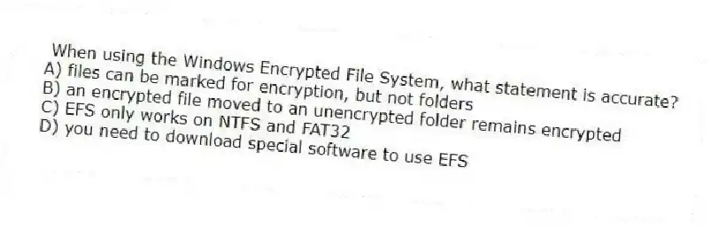 When using the Windows Encrypted File System, what statement is accurate?
A) files can be marked for encryption, but not folders
B) an encrypted file moved to an unencrypted folder remains encrypted
C) EFS only works on NTFS and FAT32
D) you need to download special software to use EFS