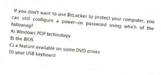 If you don't want to use BitLocker to protect your computer, you can still configure a power-on password using which of the following?
A) Windows POP technology
B) the BIOS
C) a feature available on some DVD drives
D) your USB keyboard